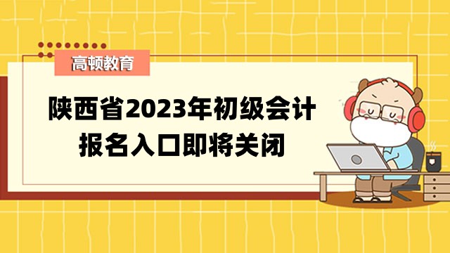 陕西省2023年初级会计报名入口即将关闭_各位考生抓紧时间报名