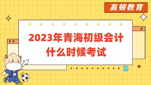 2023年青海初级会计什么时候考试：已确定5月13日至17日