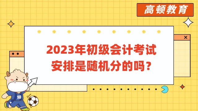 2023年初級會計考試安排是隨機分的嗎？今年在幾月份考試？