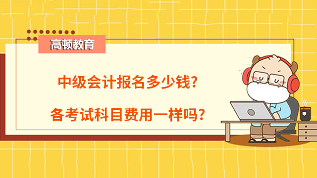 中級會計報名多少錢?各考試科目費用一樣嗎?