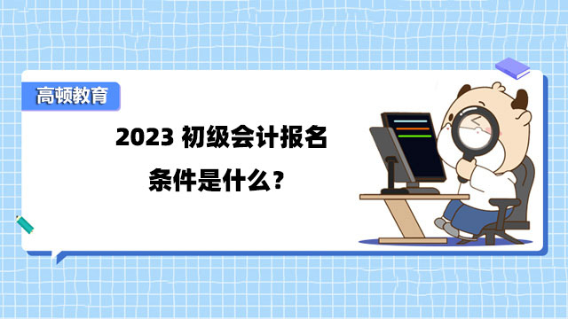 2023初级会计报名条件是什么？什么时候考试？