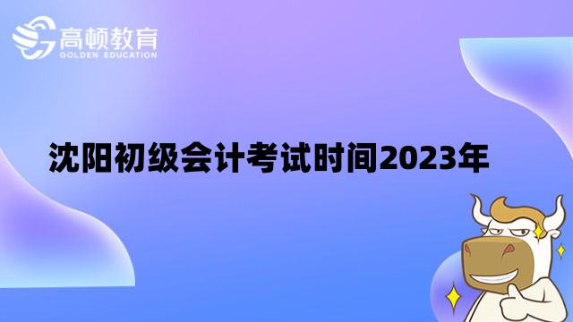 沈阳初级会计考试时间2023年已确定：5月13日至17日！
