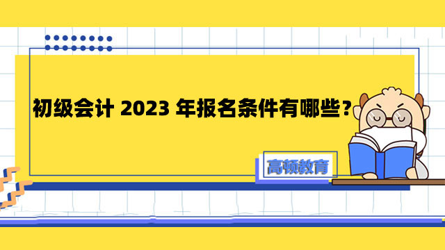 初級(jí)會(huì)計(jì)2023年報(bào)名條件有哪些？考初級(jí)會(huì)計(jì)有什么用處？