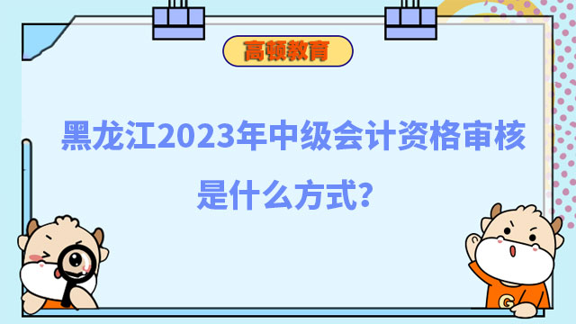 黑龍江2023年中級(jí)會(huì)計(jì)資格審核是什么方式?