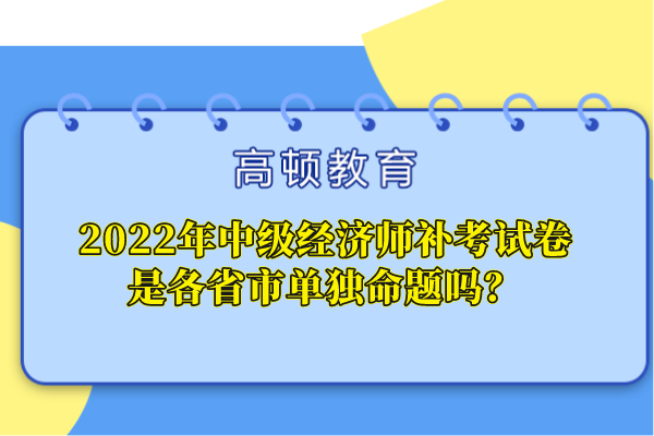 2022年中級(jí)經(jīng)濟(jì)師補(bǔ)考試卷是各省市單獨(dú)命題嗎？