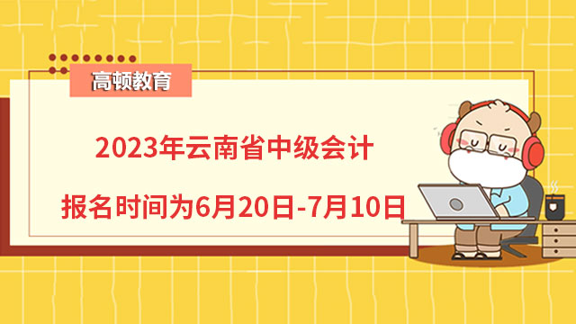 2023年云南省中级会计报名时间为6月20日-7月10日