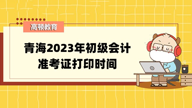 青海2023年初级会计准考证打印时间公布啦！4月26日至5月12日