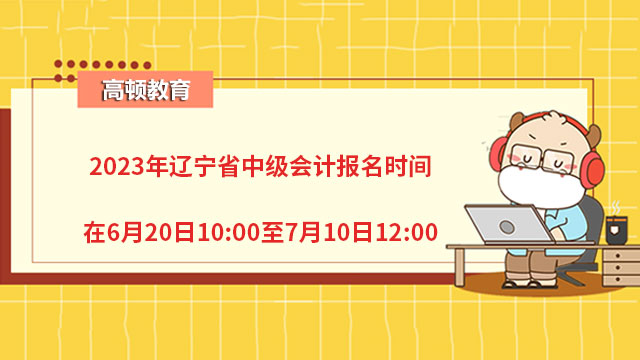 2023年辽宁省中级会计报名时间在6月20日10:00至7月10日12:00