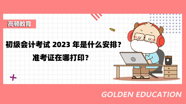 初级会计考试2023年是什么安排？准考证在哪打印？