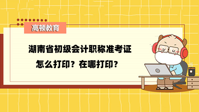 湖南省初级会计职称准考证怎么打印？在哪打印？