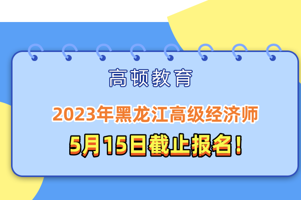 2023年黑龙江高级经济师5月15日截止报名，错过等一年！