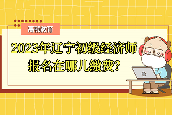 2023年辽宁初级经济师报名在哪儿缴费？