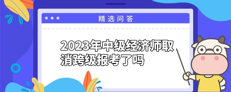 2023年中级经济师取消跨级报考了吗