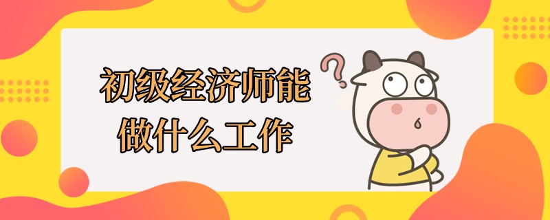 初級經(jīng)濟(jì)師能做什么工作