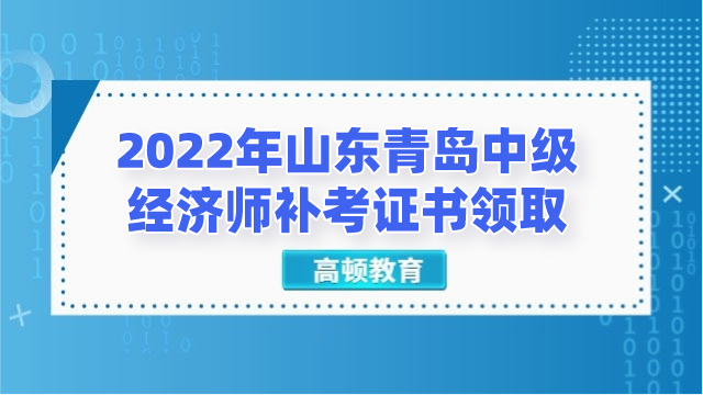 2022年山東青島中級經濟師補考證書領取通知