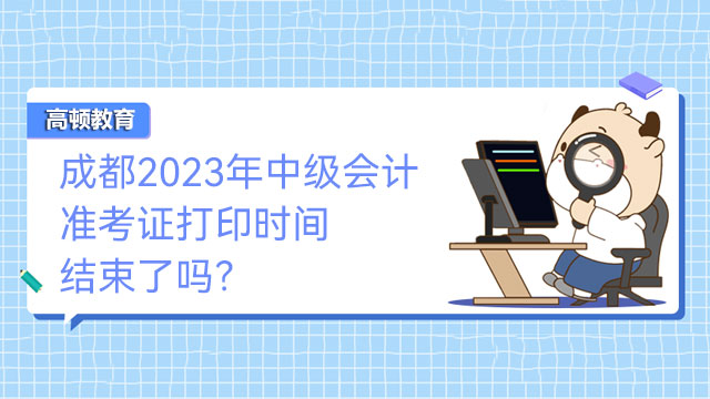 成都2023年中级会计准考证打印时间结束了吗？