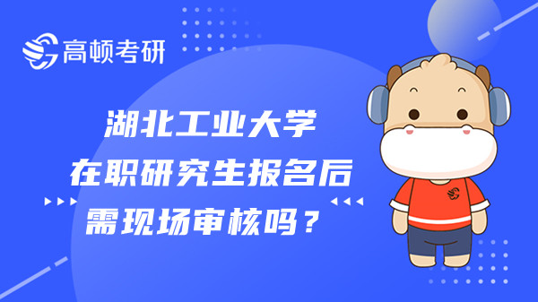 湖北工业大学在职研究生报名后需现场审核吗？考生须知！