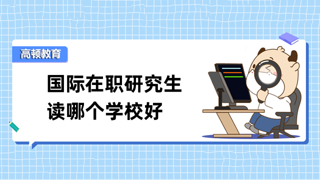 国际在职研究生读哪个学校好？一文教你如何择校