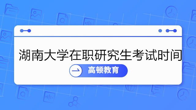 湖南大学在职研究生考试时间具体是什么时候？详细介绍