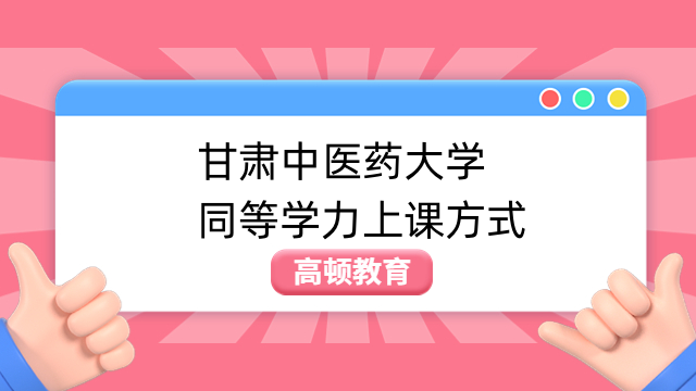 甘肃中医药大学同等学力上课方式介绍！同等学力学费学制一览！