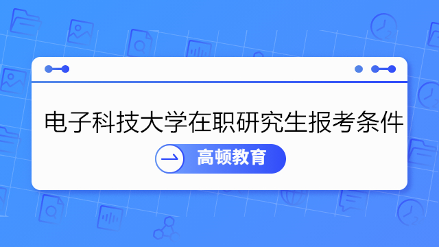 电子科技大学在职研究生报考条件介绍！2023年在职研报名须知